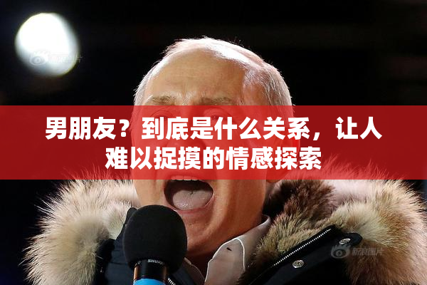 男朋友？到底是什么关系，让人难以捉摸的情感探索