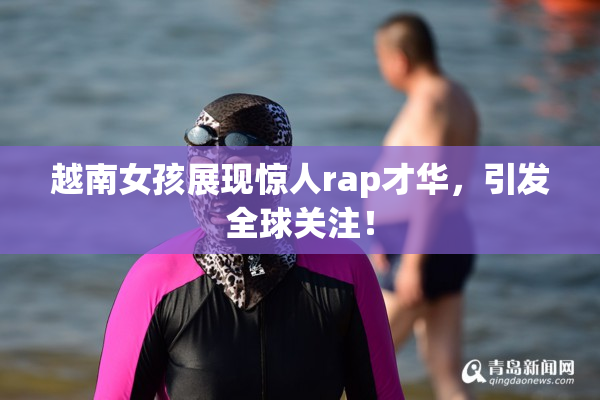 越南女孩展现惊人rap才华，引发全球关注！