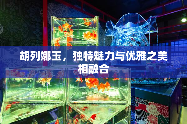 胡列娜玉，独特魅力与优雅之美相融合
