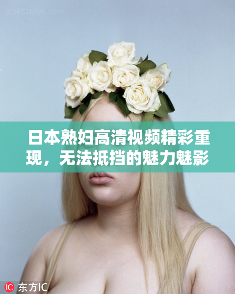 日本熟妇高清视频精彩重现，无法抵挡的魅力魅影