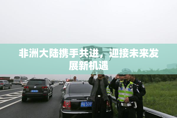 非洲大陆携手共进，迎接未来发展新机遇
