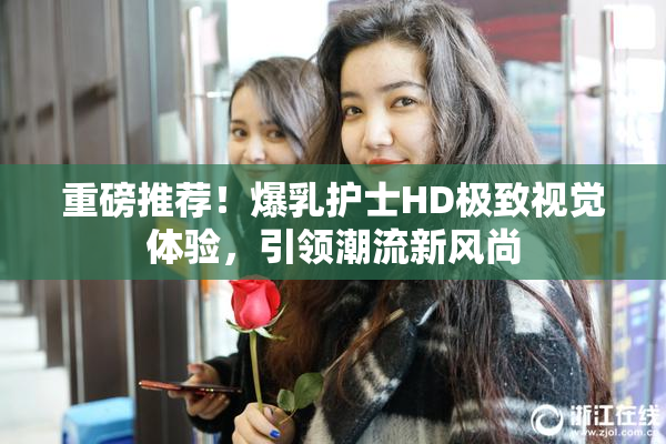 重磅推荐！爆乳护士HD极致视觉体验，引领潮流新风尚