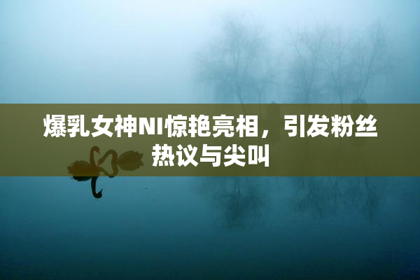 爆乳女神NI惊艳亮相，引发粉丝热议与尖叫