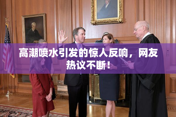 高潮喷水引发的惊人反响，网友热议不断！