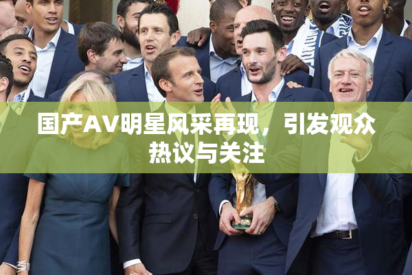 国产AV明星风采再现，引发观众热议与关注