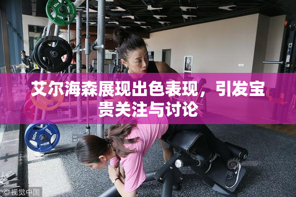 艾尔海森展现出色表现，引发宝贵关注与讨论