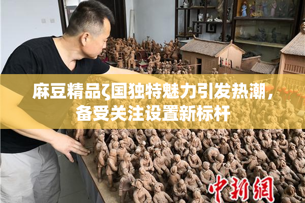 麻豆精品ζ国独特魅力引发热潮，备受关注设置新标杆