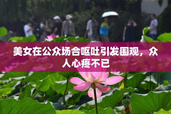 美女在公众场合呕吐引发围观，众人心疼不已