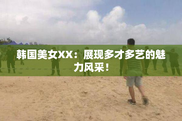 韩国美女XX：展现多才多艺的魅力风采！