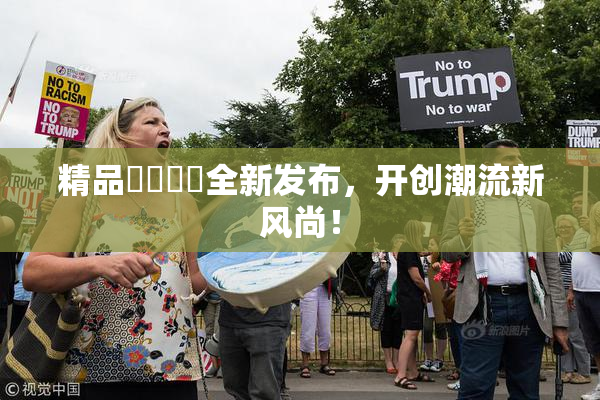 精品❌‌❌‌全新发布，开创潮流新风尚！