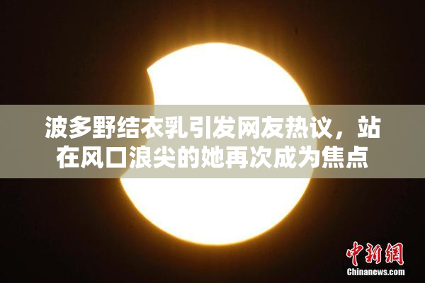 波多野结衣乳引发网友热议，站在风口浪尖的她再次成为焦点