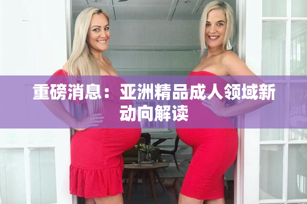 重磅消息：亚洲精品成人领域新动向解读