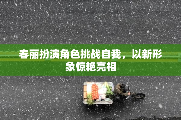 春丽扮演角色挑战自我，以新形象惊艳亮相