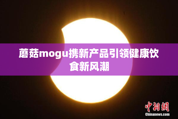 蘑菇mogu携新产品引领健康饮食新风潮