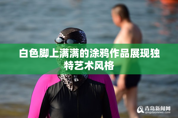 白色脚上满满的涂鸦作品展现独特艺术风格