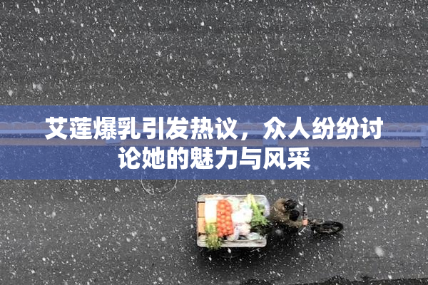 艾莲爆乳引发热议，众人纷纷讨论她的魅力与风采