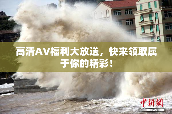 高清AV福利大放送，快来领取属于你的精彩！