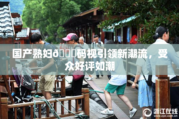 国产熟妇🈚码视引领新潮流，受众好评如潮