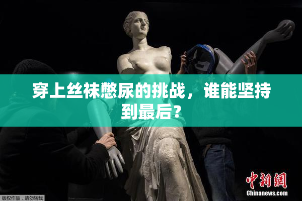 穿上丝袜憋尿的挑战，谁能坚持到最后？