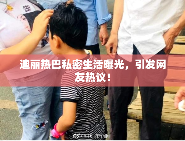 迪丽热巴私密生活曝光，引发网友热议！