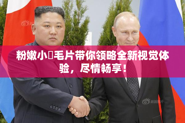 粉嫩小泬毛片带你领略全新视觉体验，尽情畅享！
