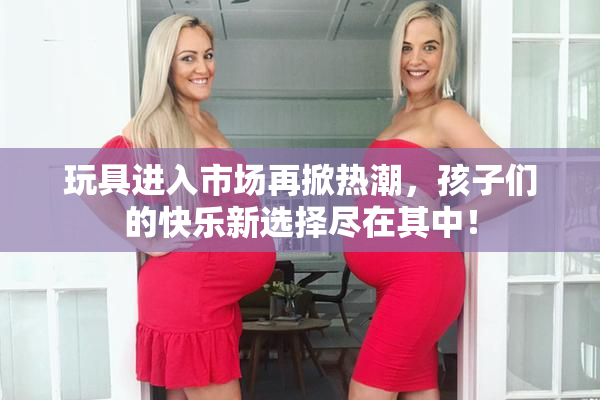 玩具进入市场再掀热潮，孩子们的快乐新选择尽在其中！