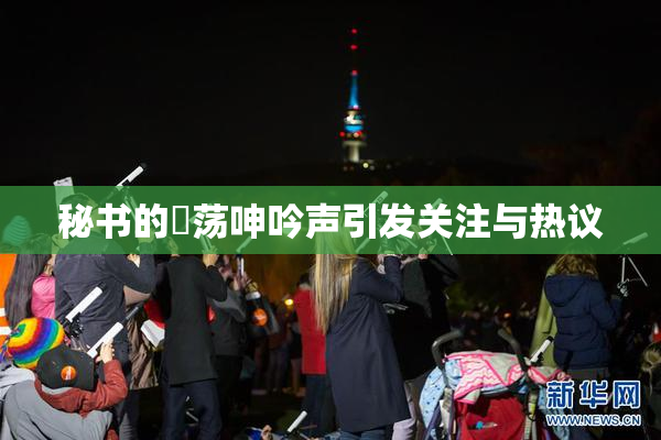 秘书的婬荡呻吟声引发关注与热议