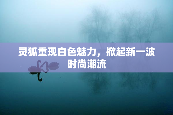 灵狐重现白色魅力，掀起新一波时尚潮流