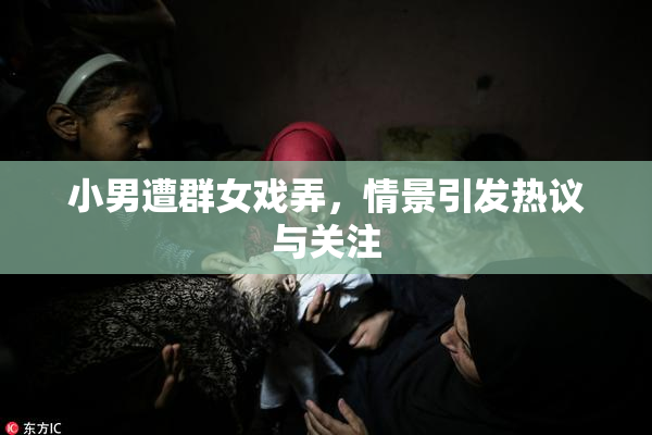 小男遭群女戏弄，情景引发热议与关注