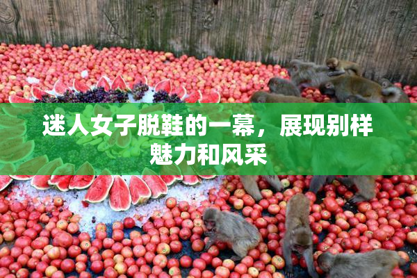 迷人女子脱鞋的一幕，展现别样魅力和风采