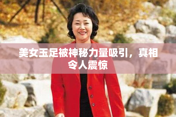 美女玉足被神秘力量吸引，真相令人震惊
