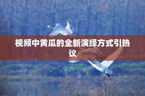 视频中黄瓜的全新演绎方式引热议
