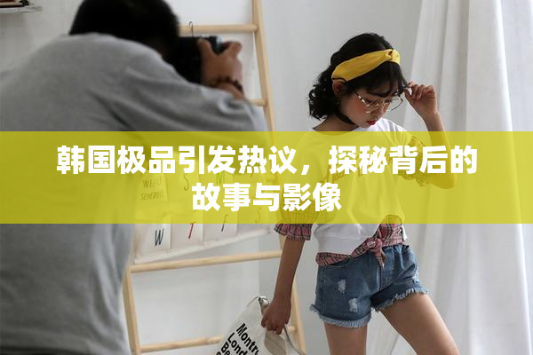 韩国极品引发热议，探秘背后的故事与影像