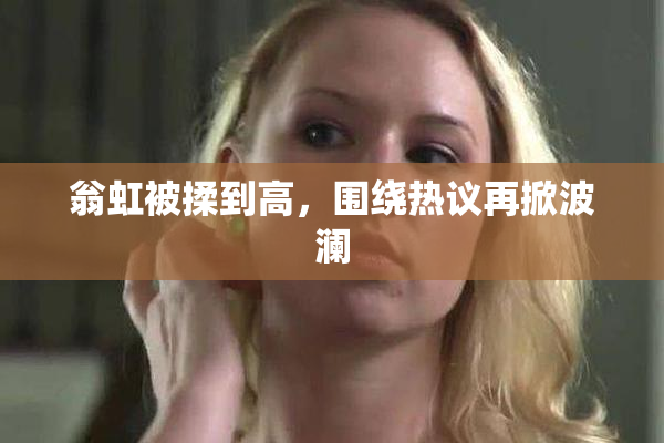翁虹被揉到高，围绕热议再掀波澜