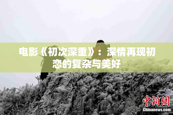 电影《初次深重》：深情再现初恋的复杂与美好