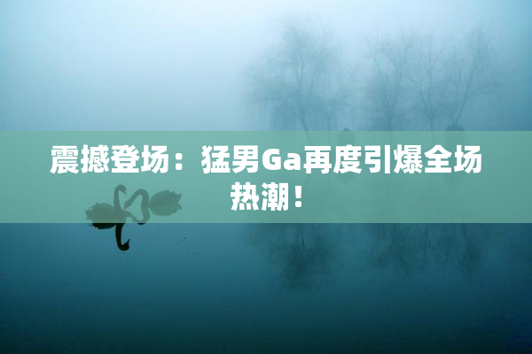 震撼登场：猛男Ga再度引爆全场热潮！