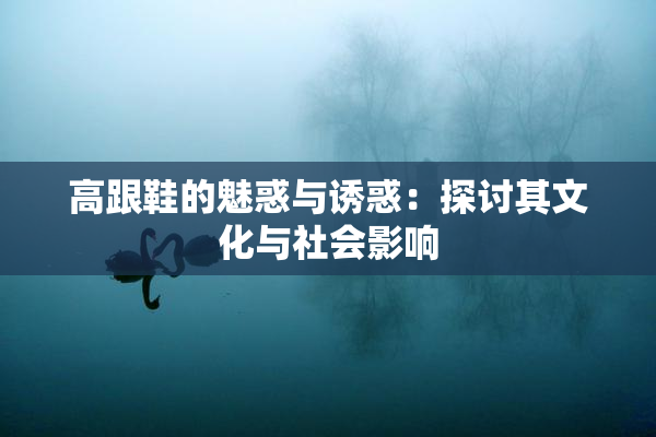 高跟鞋的魅惑与诱惑：探讨其文化与社会影响