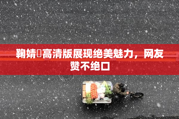 鞠婧祎高清版展现绝美魅力，网友赞不绝口