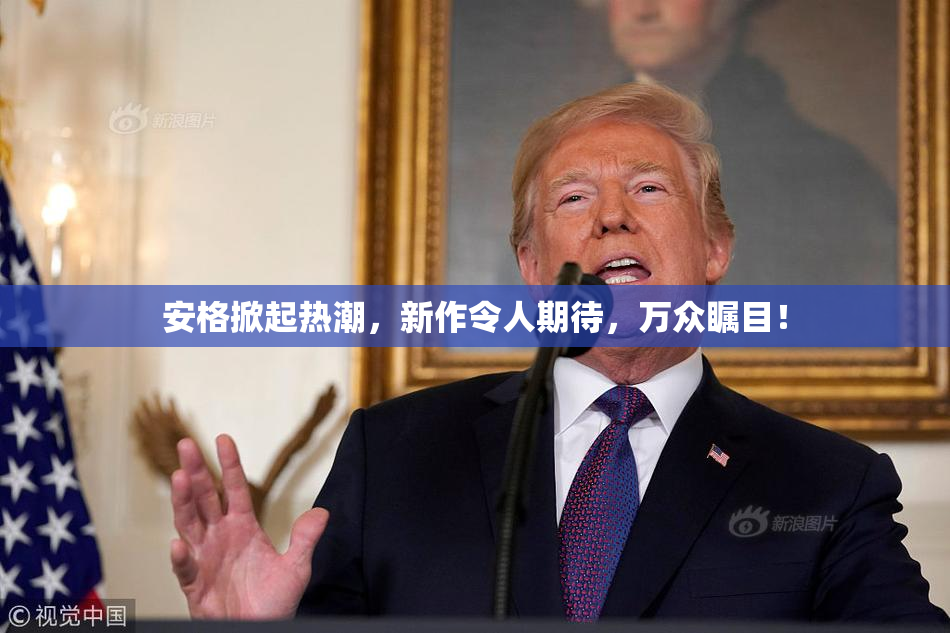 安格掀起热潮，新作令人期待，万众瞩目！
