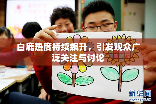白鹿热度持续飙升，引发观众广泛关注与讨论