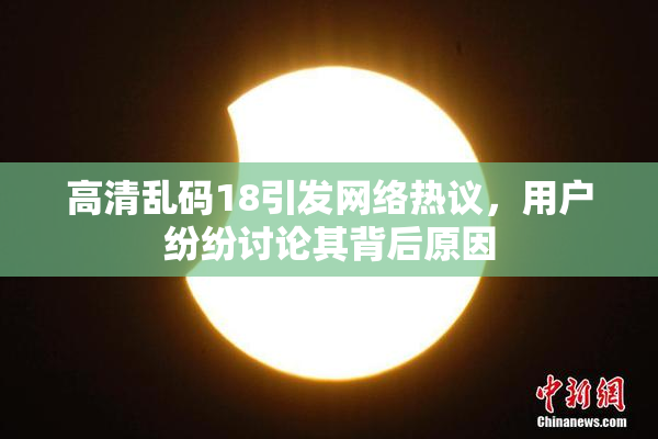 高清乱码18引发网络热议，用户纷纷讨论其背后原因