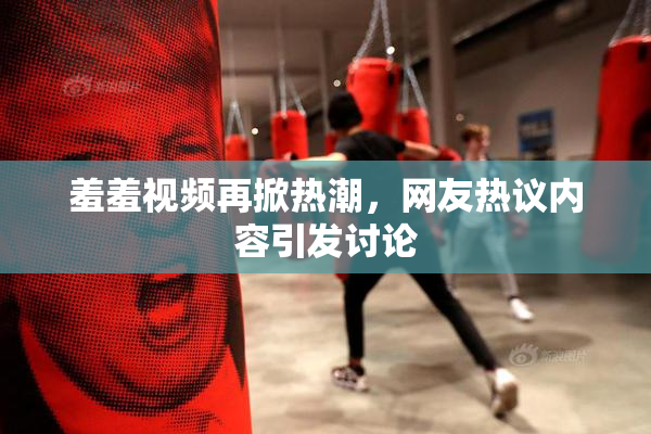 羞羞视频再掀热潮，网友热议内容引发讨论