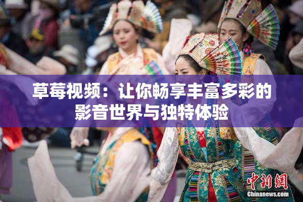 草莓视频：让你畅享丰富多彩的影音世界与独特体验