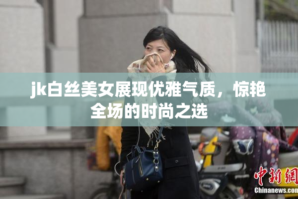 jk白丝美女展现优雅气质，惊艳全场的时尚之选