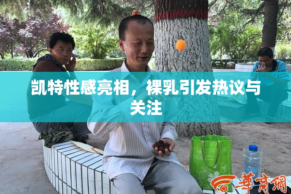 凯特性感亮相，裸乳引发热议与关注