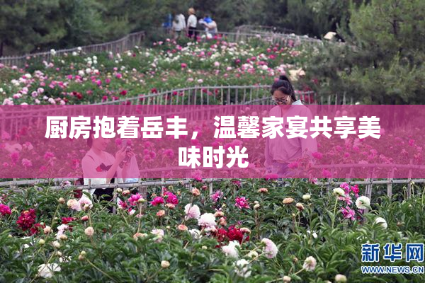 厨房抱着岳丰，温馨家宴共享美味时光