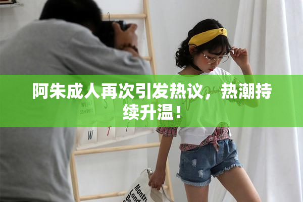 阿朱成人再次引发热议，热潮持续升温！