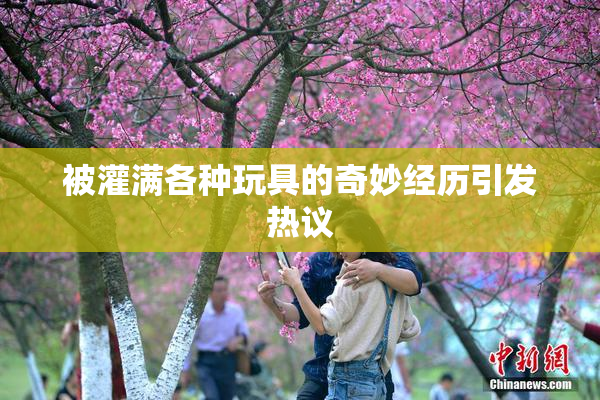 被灌满各种玩具的奇妙经历引发热议