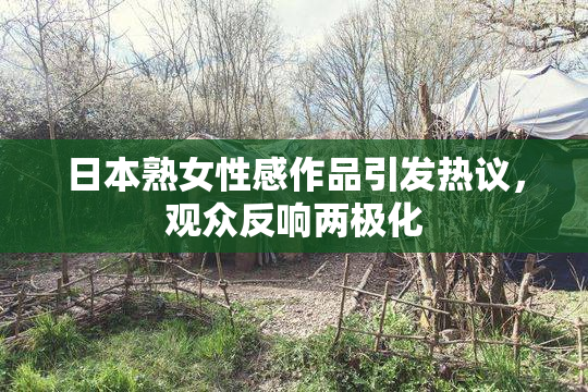 日本熟女性感作品引发热议，观众反响两极化