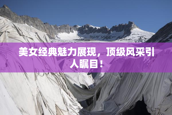 美女经典魅力展现，顶级风采引人瞩目！